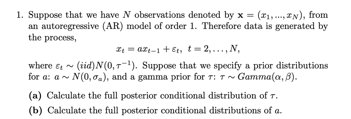 1. Suppose that we have N observations denoted by x=
an autoregressive (AR) model of order 1. Therefore data is generated by
the process,
(x1,..., IN), from
Xt = axt-1 + Et, t= 2, ..., N,
(iid)N(0, T-1). Suppose that we specify a prior distributions
N(0, oa), and a gamma prior for T: T ~
where &t ~
for a: a ^
Gamma(a, B).
(a) Calculate the full posterior conditional distribution of T.
(b) Calculate the full posterior conditional distributions of a.
