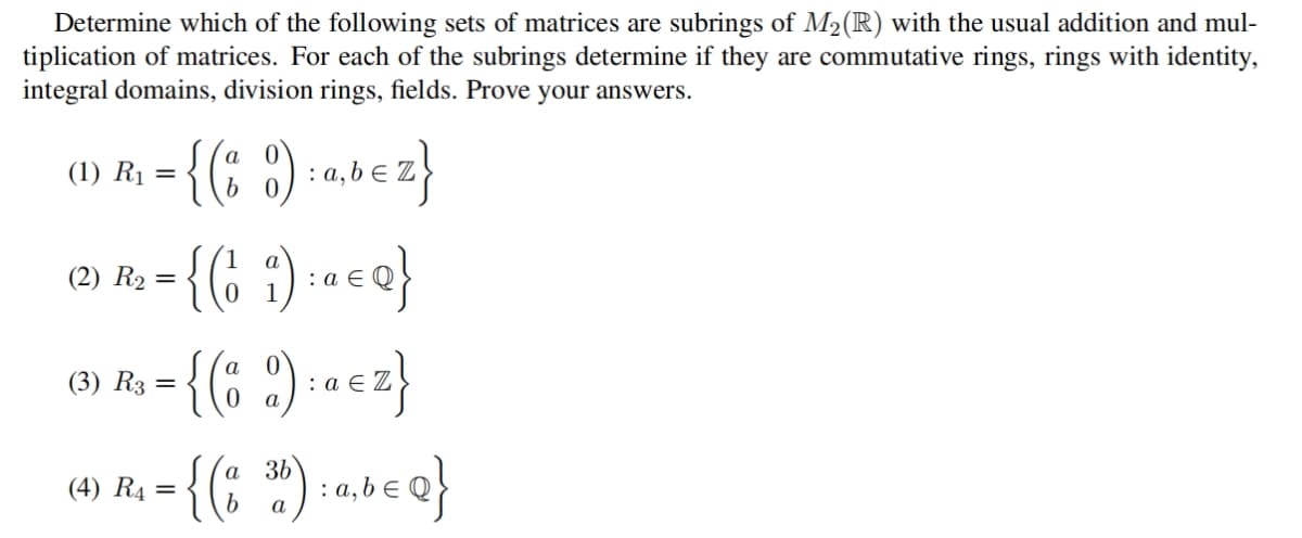 Determine which of the following sets of matrices are subrings of M2(R) with the usual addition and mul-
tiplication of matrices. For each of the subrings determine if they are commutative rings, rings with identity,
integral domains, division rings, fields. Prove your answers.
= {(: ) -abez}
- {(; :) -« «o}
(1) R1
(2) R2 =
1
(3) R3
=
(4) R4
а 3Ь
:
a
