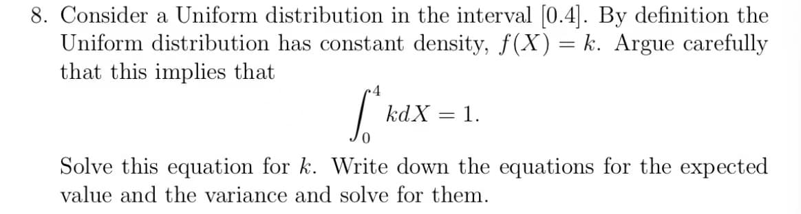 8. Consider a Uniform distribution in the interval [0.4]. By definition the
Uniform distribution has constant density, f(X) = k. Argue carefully
that this implies that
kdX = 1.
Solve this equation for k. Write down the equations for the expected
value and the variance and solve for them.
