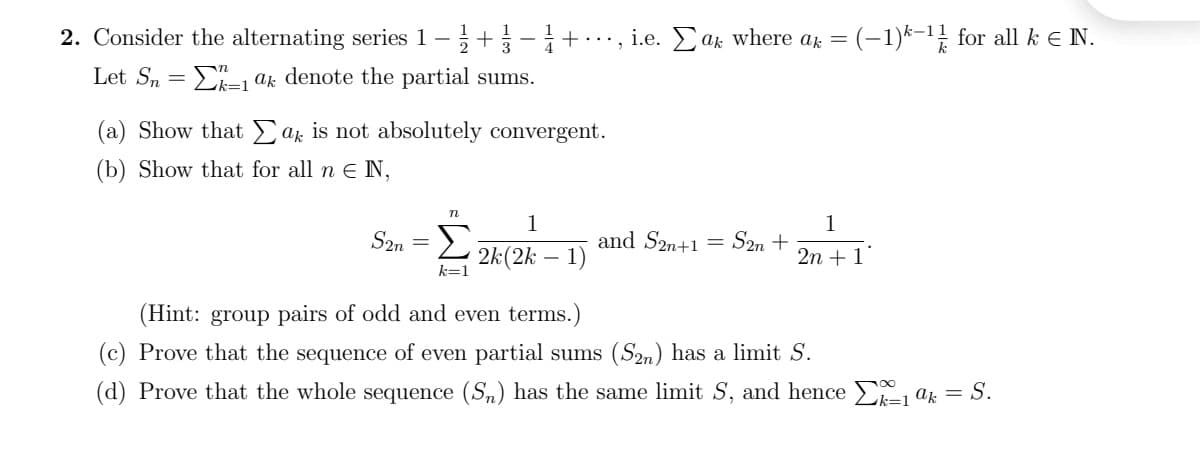 2. Consider the alternating series 1 –+-+.
i.e. Ear where ar = (-1)k-1! for all k e N.
Let Sn
E- ak denote the partial sums.
(a) Show that ak is not absolutely convergent.
(b) Show that for all n E N,
n
1
S2n
and S2n+1
1
= S2n +
2 2k(2k – 1)
2n + 1
k=1
(Hint: group pairs of odd and even terms.)
(c) Prove that the sequence of even partial sums (S2n) has a limit S.
(d) Prove that the whole sequence (Sm) has the same limit S, and hence E, ak = S.
