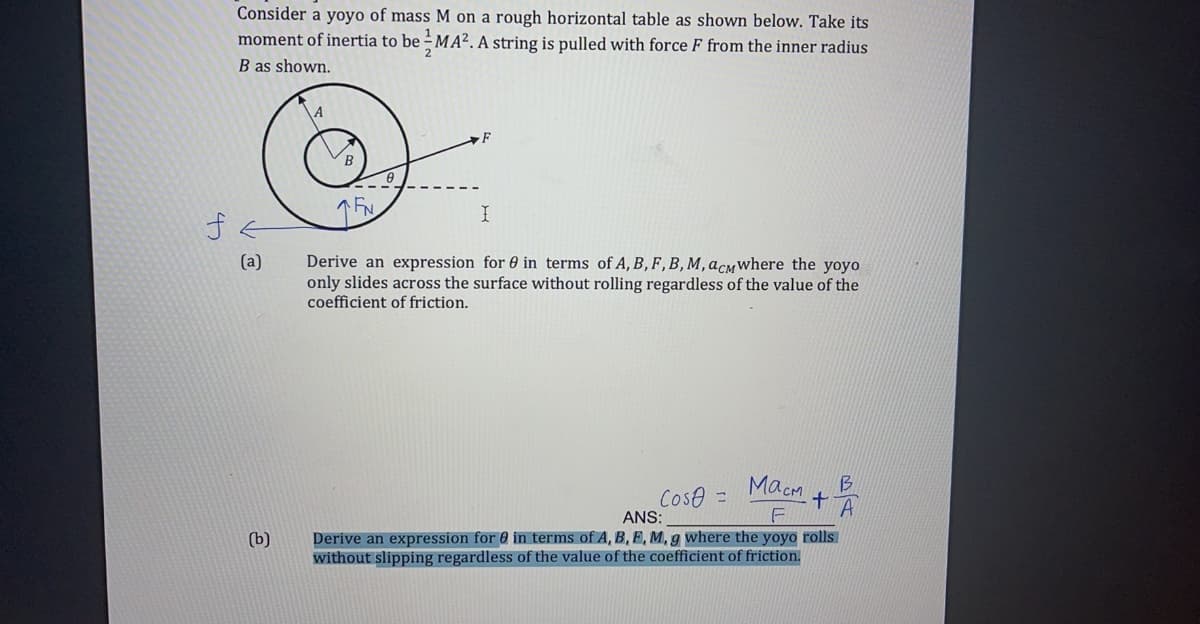 Consider a yoyo of mass M on a rough horizontal table as shown below. Take its
1
moment of inertia to be – MA². A string is pulled with force F from the inner radius
B as shown.
Derive an expression for 0 in terms of A, B, F,B, M, acmwhere the yoyo
only slides across the surface without rolling regardless of the value of the
coefficient of friction.
(a)
Macm
B
Cose =
A
ANS:
Derive an expression for 0 in terms of A, B, F, M, g where the yoyo rolls
without slipping regardless of the value of the coefficient of friction.
(b)
