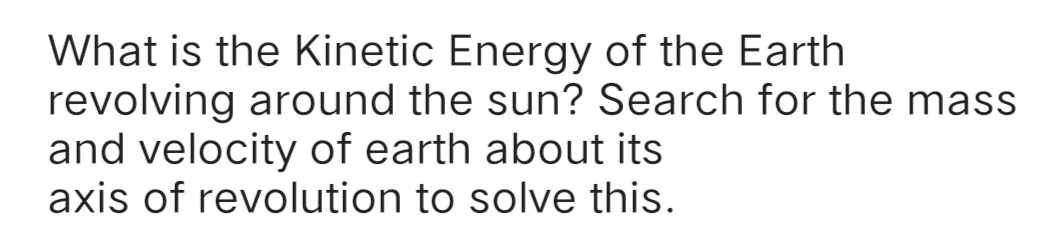 What is the Kinetic Energy of the Earth
revolving around the sun? Search for the mass
and velocity of earth about its
axis of revolution to solve this.
