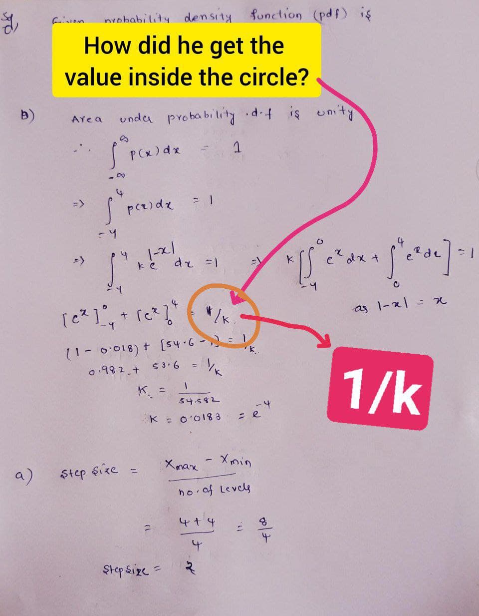 nvobability density function (pdf) is
How did he get the
value inside the circle?
unda probability d.4 is umty
AYea
PCx)dx
->
14.1-x1
dr =1
e?dx +
e de
「cス]°.
+ (c
as 1-x1
11-0:018) t [s4.6-) =
0.982.+
53.6
%3D
1/k
K. =
54582
K : O'O183
トー
a)
Step $ize
Xmax - Xmin
%3D
ho of Levels
4+4
Ştep sizc =
