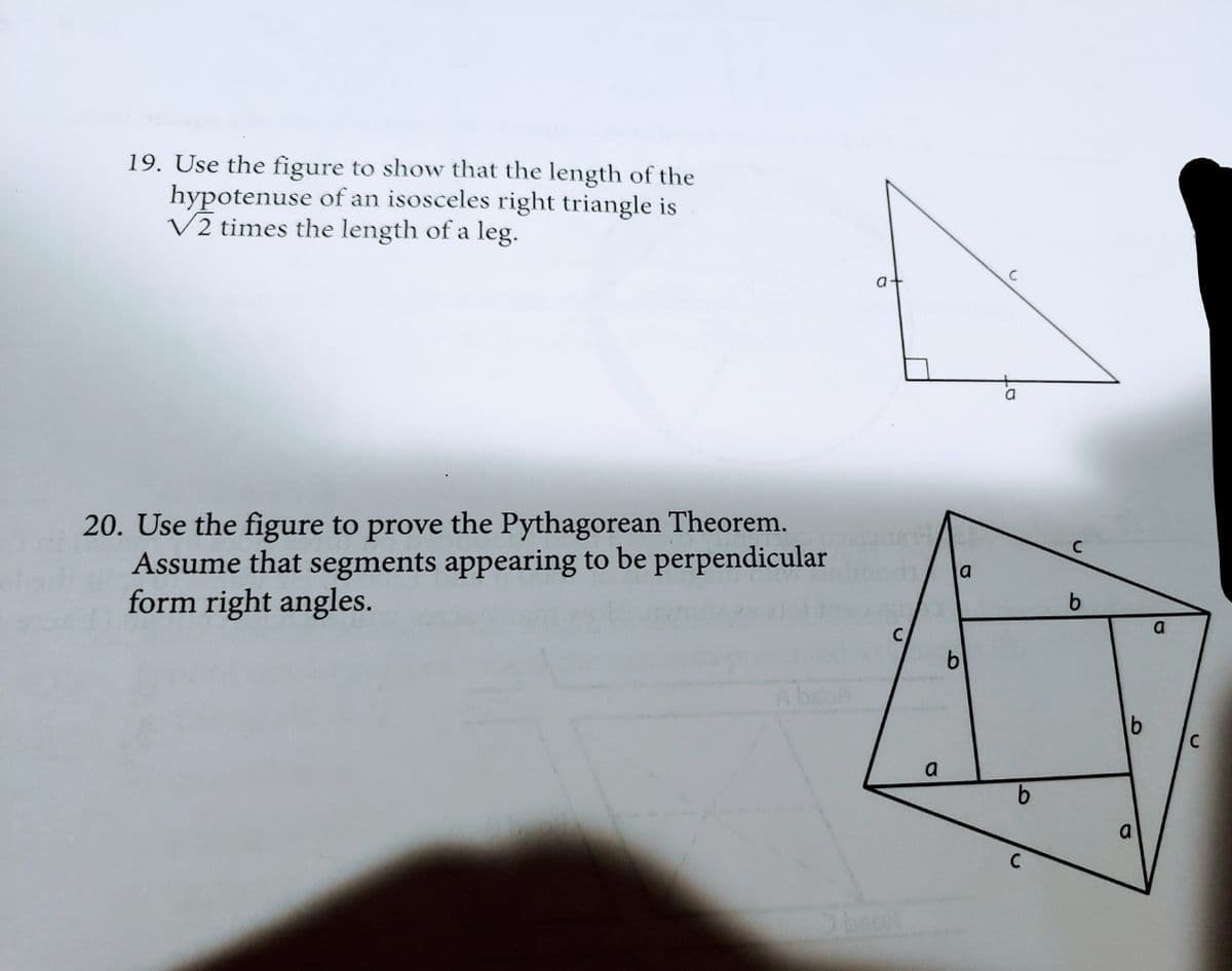 19. Use the figure to show that the length of the
hypotenuse of an isosceles right triangle is
V2 times the length of a leg.
a-
20. Use the figure to prove the Pythagorean Theorem.
Assume that segments appearing to be perpendicular
form right angles.
la
C
a
