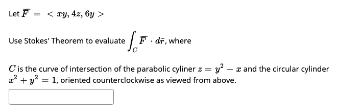 Let F
< xy, 4z, 6y >
Use Stokes' Theorem to evaluate
|F. dī, where
Cis the curve of intersection of the parabolic cyliner z = y? – x and the circular cylinder
x? + y? = 1, oriented counterclockwise as viewed from above.
