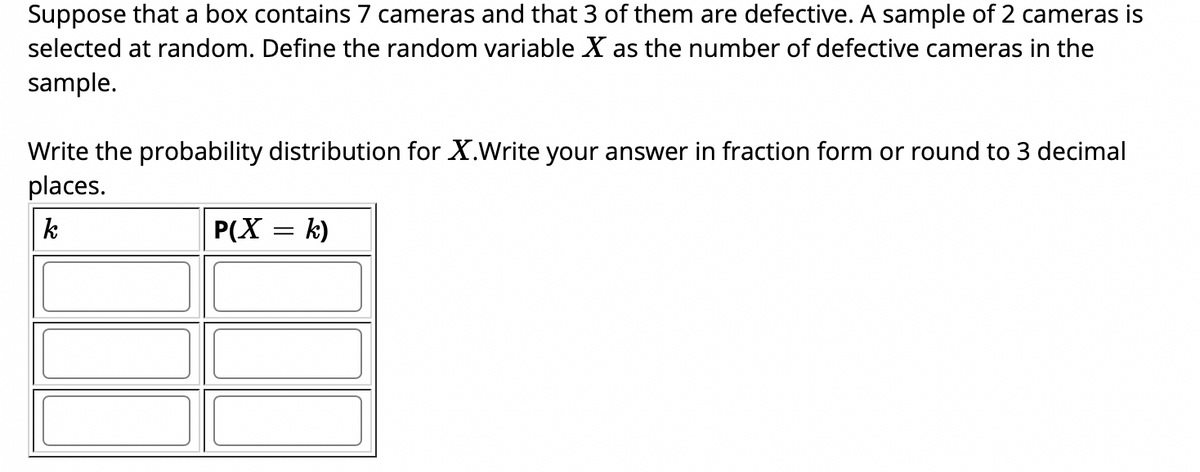 Suppose that a box contains 7 cameras and that 3 of them are defective. A sample of 2 cameras is
selected at random. Define the random variable X as the number of defective cameras in the
sample.
Write the probability distribution for X.Write your answer in fraction form or round to 3 decimal
places.
k
P(X = k)
