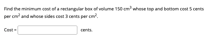 Find the minimum cost of a rectangular box of volume 150 cm3 whose top and bottom cost 5 cents
per cm? and whose sides cost 3 cents per cm?.
Cost =
cents.

