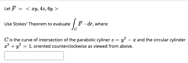 Let F
= < xy, 4z, 6y >
Use Stokes' Theorem to evaluate
F. dr, where
C is the curve of intersection of the parabolic cyliner z = y? – x and the circular cylinder
x2 + y? = 1, oriented counterclockwise as viewed from above.
