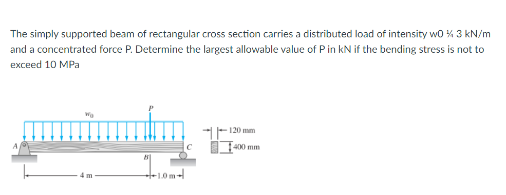 The simply supported beam of rectangular cross section carries a distributed load of intensity w0 ¼ 3 kN/m
and a concentrated force P. Determine the largest allowable value of P in kN if the bending stress is not to
exceed 10 MРа
Wo
120 mm
400 mm
4 m
