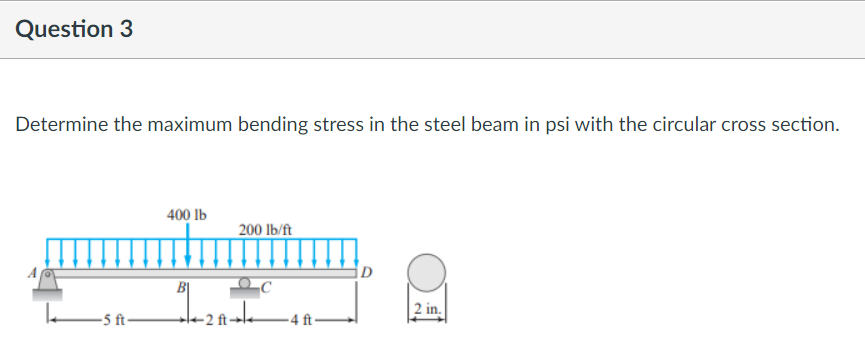 Question 3
Determine the maximum bending stress in the steel beam in psi with the circular cross section.
400 lb
200 lb/ft
D
2 in.
-5 ft-
-4 ft-
