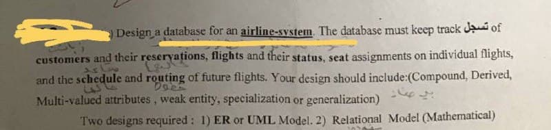 Design a database for an airline-system. The database must keep track Ja of
customers and their reseryations, flights and their status, seat assignments on individual flights,
and the schedule and routing of future flights. Your design should include:(Compound, Derived,
Multi-valued attributes, weak entity, specialization or generalization) -e
4.
Two designs required: 1) ER or UML Model. 2) Relational Model (Mathematical)
