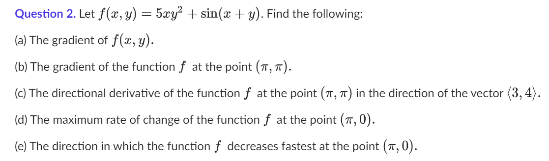 Question 2. Let f(x, y) = 5xy² + sin(x + y). Find the following:
(a) The gradient of f(x, y).
(b) The gradient of the function f at the point (π, π).
(c) The directional derivative of the function f at the point (π, π) in the direction of the vector (3, 4).
(d) The maximum rate of change of the function f at the point (π, 0).
(e) The direction in which the function f decreases fastest at the point (π, 0).