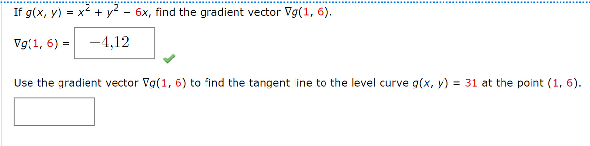 If g(x, y) = x² + y² − 6x, find the gradient vector Vg(1, 6).
Vg(1, 6) =
-4,12
Use the gradient vector Vg(1, 6) to find the tangent line to the level curve g(x, y)
= 31 at the point (1, 6).