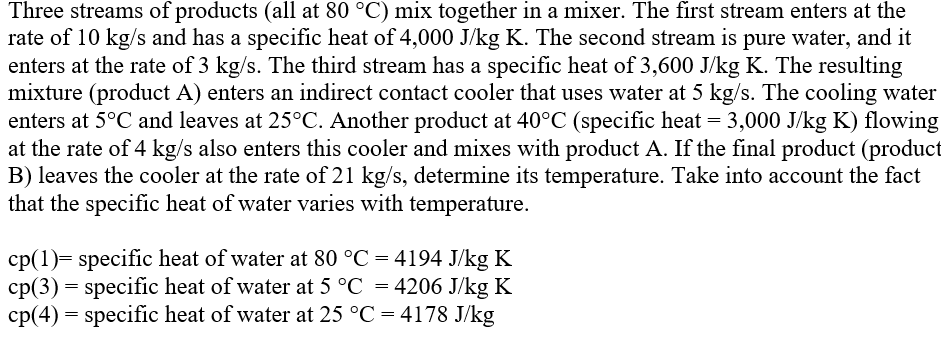 Three streams of products (all at 80 °C) mix together in a mixer. The first stream enters at the
rate of 10 kg/s and has a specific heat of 4,000 J/kg K. The second stream is pure water, and it
enters at the rate of 3 kg/s. The third stream has a specific heat of 3,600 J/kg K. The resulting
mixture (product A) enters an indirect contact cooler that uses water at 5 kg/s. The cooling water
enters at 5°C and leaves at 25°C. Another product at 40°C (specific heat = 3,000 J/kg K) flowing
at the rate of 4 kg/s also enters this cooler and mixes with product A. If the final product (product
B) leaves the cooler at the rate of 21 kg/s, determine its temperature. Take into account the fact
that the specific heat of water varies with temperature.
cp(1)= specific heat of water at 80 °C = 4194 J/kg K
cp(3) = specific heat of water at 5 °C = 4206 J/kg K
cp(4) = specific heat of water at 25 °C = 4178 J/kg