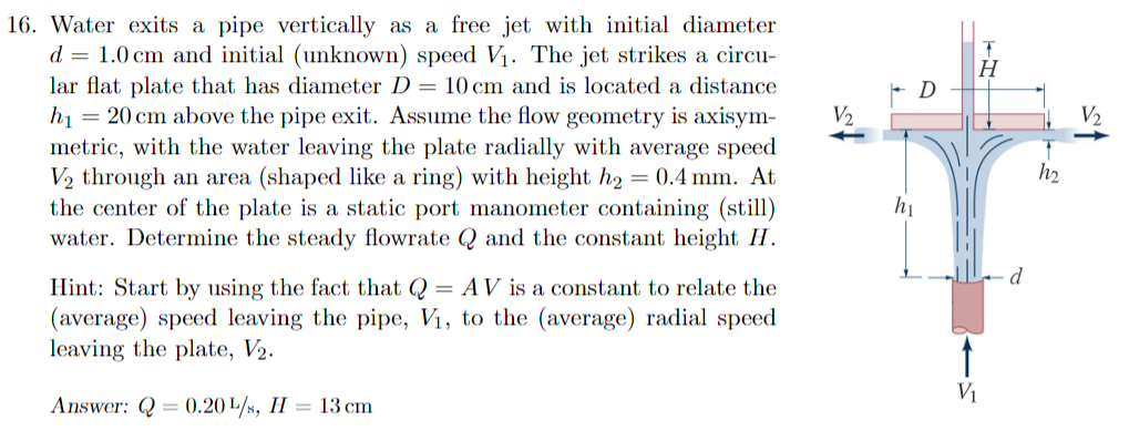 16. Water exits a pipe vertically as a free jet with initial diameter
d = 1.0 cm and initial (unknown) speed V₁. The jet strikes a circu-
lar flat plate that has diameter D = 10 cm and is located a distance
h₁ = 20 cm above the pipe exit. Assume the flow geometry is axisym-
metric, with the water leaving the plate radially with average speed
V₂ through an area (shaped like a ring) with height h₂ = 0.4 mm. At
the center of the plate is a static port manometer containing (still)
water. Determine the steady flowrate Q and the constant height H.
Hint: Start by using the fact that Q = AV is a constant to relate the
(average) speed leaving the pipe, V₁, to the (average) radial speed
leaving the plate, V₂.
Answer: Q= 0.20 L/s, H 13 cm
V₂
h₁
T
H
V₁
h₂
S
V₂