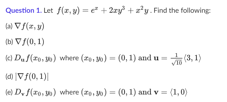 Question 1. Let f(x, y) = eª + 2xy³ + x²y. Find the following:
(a) ▼ f(x, y)
(b) ▼ f(0, 1)
1
(c) Duf(xo, yo) where (xo, yo) = (0, 1) and u = (3,1)
/10
(d) |▼ ƒ(0,1)|
(e) Dv f(xo, yo) where (xo, yo) = (0, 1) and v = (1,0)