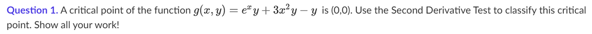 Question 1. A critical point of the function g(x, y) = eª y + 3x² y − y is (0,0). Use the Second Derivative Test to classify this critical
point. Show all your work!