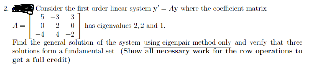 2.
Consider the first order linear system y' = Ay where the coefficient matrix
5 -3 3
0 2 0 has eigenvalues 2, 2 and 1.
-4 4 -2
Find the general solution of the system using eigenpair method only and verify that three
solutions form a fundamental set. (Show all necessary work for the row operations to
get a full credit)
A =