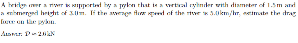 A bridge over a river is supported by a pylon that is a vertical cylinder with diameter of 1.5 m and
a submerged height of 3.0m. If the average flow speed of the river is 5.0 km/hr, estimate the drag
force on the pylon.
Answer: D≈ 2.6 kN