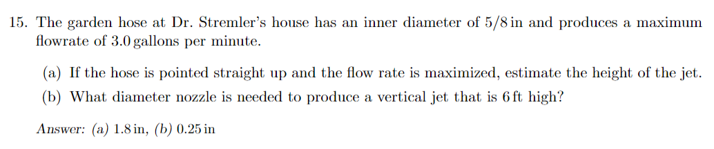 15. The garden hose at Dr. Stremler's house has an inner diameter of 5/8 in and produces a maximum
flowrate of 3.0 gallons per minute.
(a) If the hose is pointed straight up and the flow rate is maximized, estimate the height of the jet.
(b) What diameter nozzle is needed to produce a vertical jet that is 6 ft high?
Answer: (a) 1.8 in, (b) 0.25 in