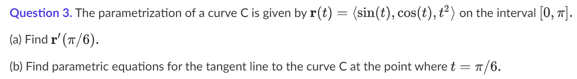 Question 3. The parametrization of a curve C is given by r(t) = (sin(t), cos(t), t²) on the interval [0, π].
(a) Find r' (π/6).
(b) Find parametric equations for the tangent line to the curve C at the point where t = π/6.