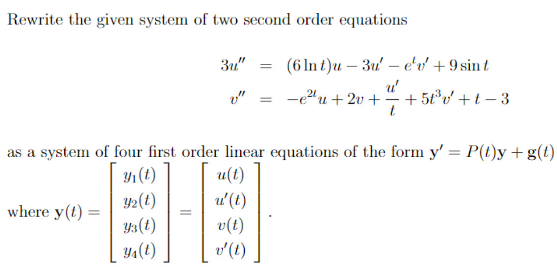 Rewrite the given system of two second order equations
where y(t) =
3u"
(6 ln t)u - 3u' - e'v' + 9 sint
u'
v" -e²2¹u+2v+ +5t³v'+t-3
t
=
=
as a system of four first order linear equations of the form y' = P(t)y + g(t)
y₁ (t)
u(t)
Y₂(t)
u' (t)
Y3 (t)
v(t)
Y₁(t)
v' (t)
=
