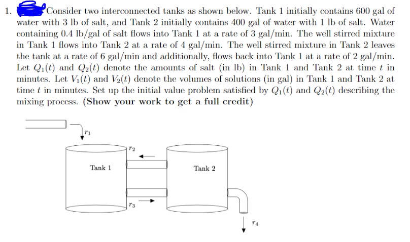 1.
Consider two interconnected tanks as shown below. Tank 1 initially contains 600 gal of
water with 3 lb of salt, and Tank 2 initially contains 400 gal of water with 1 lb of salt. Water
containing 0.4 lb/gal of salt flows into Tank 1 at a rate of 3 gal/min. The well stirred mixture
in Tank 1 flows into Tank 2 at a rate of 4 gal/min. The well stirred mixture in Tank 2 leaves
the tank at a rate of 6 gal/min and additionally, flows back into Tank 1 at a rate of 2 gal/min.
Let Q₁(t) and Q₂(t) denote the amounts of salt (in lb) in Tank 1 and Tank 2 at time t in
minutes. Let V₁ (t) and V₂(t) denote the volumes of solutions (in gal) in Tank 1 and Tank 2 at
time t in minutes. Set up the initial value problem satisfied by Q₁(t) and Q₂(t) describing the
mixing process. (Show your work to get a full credit)
Tank 1
72
Tank 2
T4