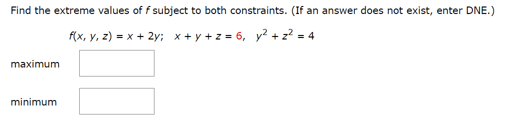Find the extreme values of f subject to both constraints. (If an answer does not exist, enter DNE.)
f(x, y, z) = x + 2y; x+y+z= 6, y² + z² = 4
maximum
minimum