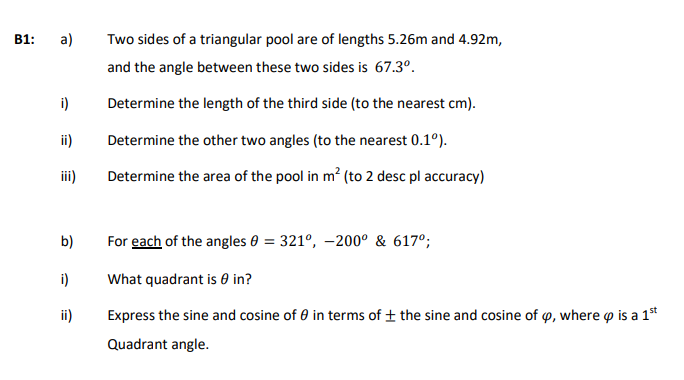 B1:
a)
Two sides of a triangular pool are of lengths 5.26m and 4.92m,
and the angle between these two sides is 67.3°.
i)
Determine the length of the third side (to the nearest cm).
ii)
Determine the other two angles (to the nearest 0.1°).
iii)
Determine the area of the pool in m? (to 2 desc pl accuracy)
b)
For each of the angles 0 = 321°, –200° & 617°;
i)
What quadrant is 0 in?
ii)
Express the sine and cosine of 0 in terms of ± the sine and cosine of o, where o is a 1*
Quadrant angle.
