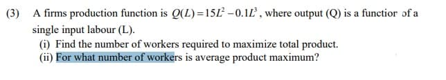 (3) A firms production function is Q(L) =15L –0.1Ľ , where output (Q) is a functior of a
single input labour (L).
(i) Find the number of workers required to maximize total product.
(ii) For what number of workers is average product maximum?
