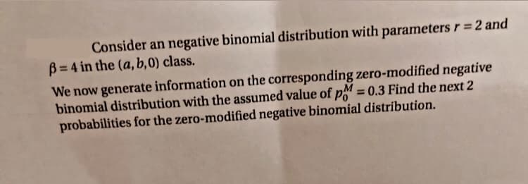 Consider an negative binomial distribution with parameters r = 2 and
B = 4 in the (a, b,0) class.
We now generate information on the corresponding zero-modified negative
binomial distribution with the assumed value of pM = 0.3 Find the next 2
probabilities for the zero-modified negative binomial distribution.
%3D
