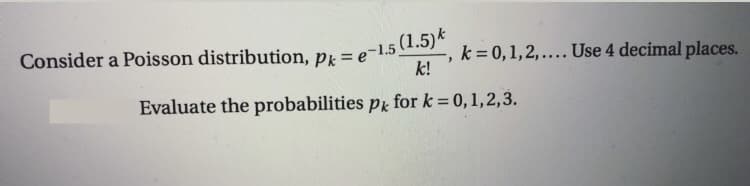 Consider a Poisson distribution, pk =
k = 0,1,2,.... Use 4 decimal places.
k!
Evaluate the probabilities pr for k = 0,1,2,3.
