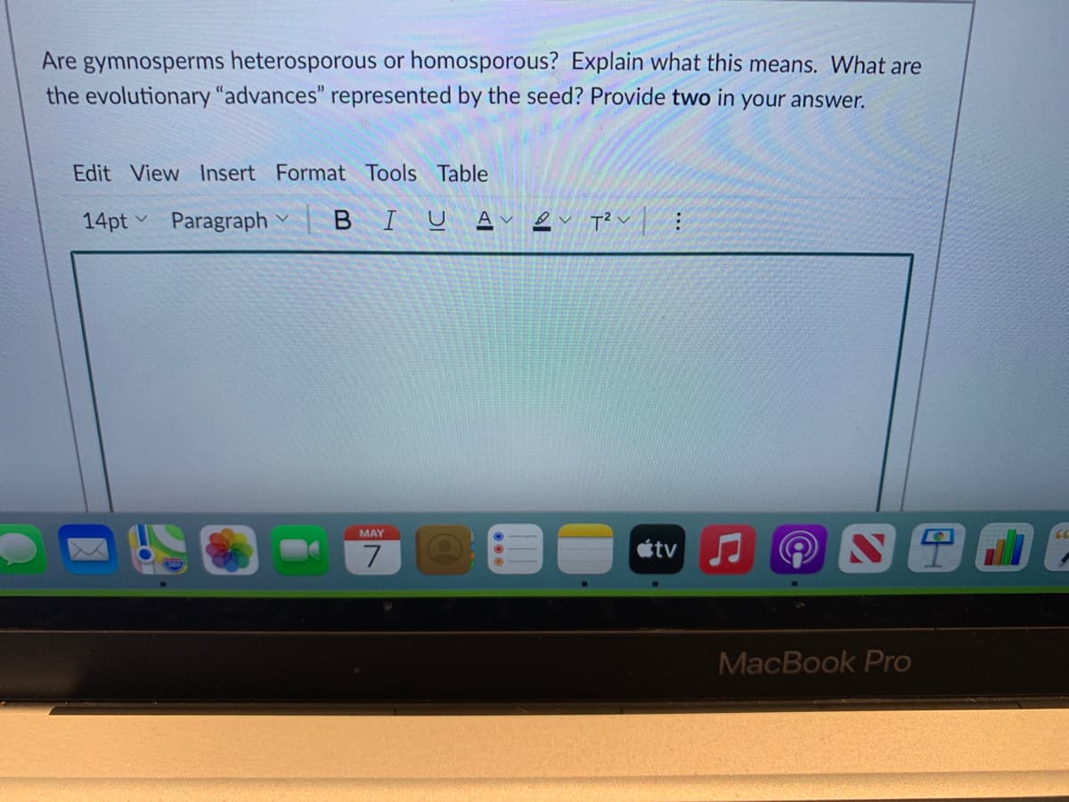 Are gymnosperms heterosporous or homosporous? Explain what this means. What are
the evolutionary "advances" represented by the seed? Provide two in your answer.
Edit View Insert Format Tools Table
14pt Paragraph
BIUA
MAY
étv
MacBook Pro
