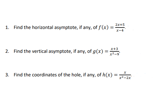 2x+5
1. Find the horizontal asymptote, if any, of f (x)
X-4
x+3
2. Find the vertical asymptote, if any, of g(x)
x²-9
3. Find the coordinates of the hole, if any, of h(x) =
x2-2x
