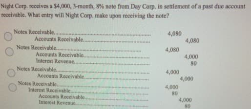 Night Corp. receives a $4,000, 3-month, 8% note from Day Corp. in settlement of a past due account
receivable. What entry will Night Corp. make upon receiving the note?
Notes Receivable..
4,080
Accounts Receivable.
4,080
......*.
Notes Receivable...
4,080
Accounts Receivable.
Interest Revenue..
4,000
80
......
Notes Receivable..
4,000
Accounts Receivable.
4,000
Notes Receivable..
4,000
Interest Receivable.
Accounts Receivable.
Interest Revenue.
80
4,000
80
......

