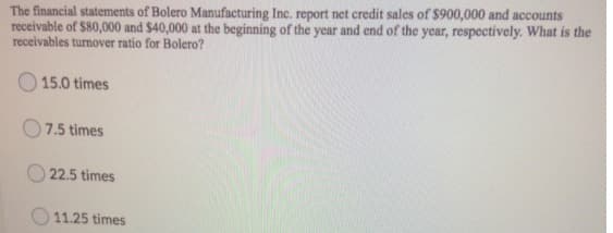 The financial statements of Bolero Manufacturing Inc. report net credit sales of $900,000 and accounts
receivable of $80,000 and $40,000 at the beginning of the year and end of the year, respectively. What is the
receivables turnover ratio for Bolero?
O 15.0 times
O7.5 times
22.5 times
O 11.25 times
