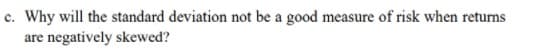 c. Why will the standard deviation not be a good measure of risk when returns
are negatively skewed?
