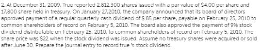 2. At December 31, 2009, True reported 2,812,300 shares issued with a par value of $400 per share and
17,800 share held in treasury. On January 27,2010, the company announced that its board of directors
approved payment of a regular quarterly cash dividend of S.85 per share, payable on February 25, 2010 to
common shareholders of record on February 5, 2010. The board also approved the payment of 9% stock
dividend distributable on February 25, 2010, to common shareholders of record on February 5, 2010. The
share price was $22 when the stock dividend was issued. Assume no treasury shares were acquired or sold
after June 30. Prepare the journal entry to record true 's stock dividend.
