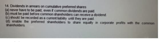 14. Dividends in arrears on cumulative preferred shares
(a) never have to be paid, even if common dividends are paid.
(b) must be paid before common shareholders can receive a dividend.
(c) should be recorded as a current liability until they are paid.
(d) enable the preferred shareholders to share equally in corporate profits with the common
shareholders
