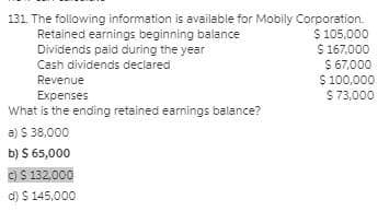 131. The following information is available for Mobily Corporation.
$ 105,000
$ 167,000
$ 67,000
$ 100,000
$ 73,000
Retained earnings beginning balance
Dividends paid during the year
Cash dividends declared
Revenue
Expenses
What is the ending retained earnings balance?
a) $ 38,000
b) $ 65,000
C)$ 132,000
d) $ 145,000
