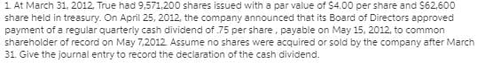 1. At March 31, 2012, True had 9,571,200 shares issued with a par value of $4.00 per share and $62,600
share held in treasury. On April 25, 2012, the company announced that its Board of Directors approved
payment of a regular quarterly cash dividend of .75 per share, payable on May 15, 2012, to common
shareholder of record on May 7,2012. Assume no shares were acquired or sold by the company after March
31. Give the journal entry to record the declaration of the cash dividend.
