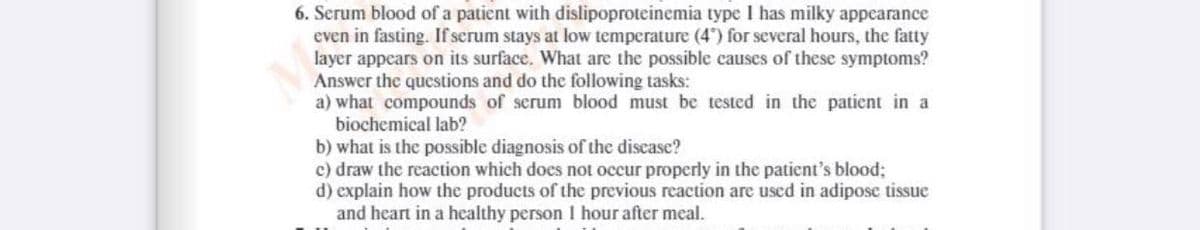 6. Serum blood of a patient with dislipoproteinemia type I has milky appearance
even in fasting. If serum stays at low temperature (4) for several hours, the fatty
layer appears on its surface. What are the possible causes of these symptoms?
Answer the questions and do the following tasks:
a) what compounds of serum blood must be tested in the patient in a
biochemical lab?
b) what is the possible diagnosis of the discase?
c) draw the reaction which does not occur properly in the patient's blood;
d) explain how the products of the previous reaction are used in adiposc tissue
and heart in a healthy person I hour after meal.
