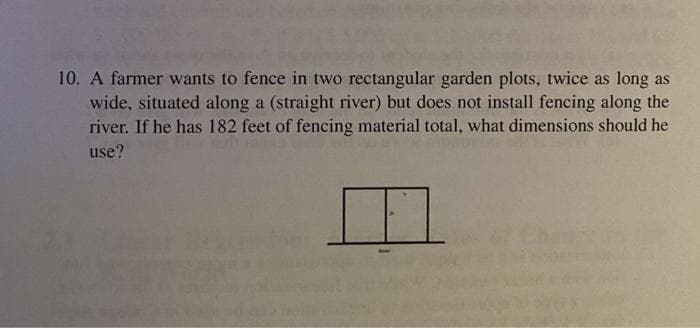 10. A farmer wants to fence in two rectangular garden plots, twice as long as
wide, situated along a (straight river) but does not install fencing along the
river. If he has 182 feet of fencing material total, what dimensions should he
use?
