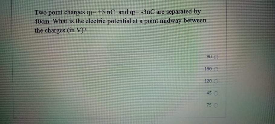 Two point charges qi= +5 nC_ and q2= -3nC are separated by
40cm. What is the electric potential at a point midway between
the charges (in V)?
90 O
180 O
120 O
45 O
75 O
