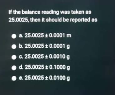 If the balance reading was taken as
25.0025, then it should be reported as
a. 25.0025 + 0.0001 m
• b. 25.0025 t 0.0001 g
c. 25.0025 0.0010 g
• d. 25.0025 t 0.1000 g
• e. 25.0025 + 0.0100 g
