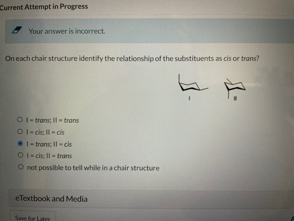 Current Attempt in Progress
Your answer is incorrect.
On each chair structure identify the relationship of the substituents as cis or trans?
O I = trans; | = trans
O I = cis; II = cis
O I = trans; II = cis
O 1= cis; Il = trans
%3D
O not possible to tell while in a chair structure
eTextbook and Media
Save for Later

