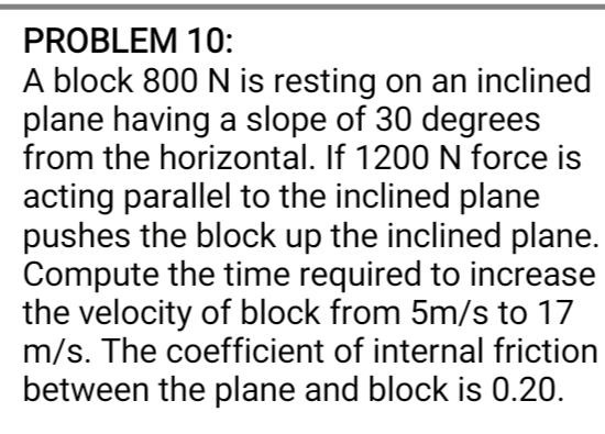 PROBLEM 10:
A block 800 N is resting on an inclined
plane having a slope of 30 degrees
from the horizontal. If 1200 N force is
acting parallel to the inclined plane
pushes the block up the inclined plane.
Compute the time required to increase
the velocity of block from 5m/s to 17
m/s. The coefficient of internal friction
between the plane and block is 0.20.
