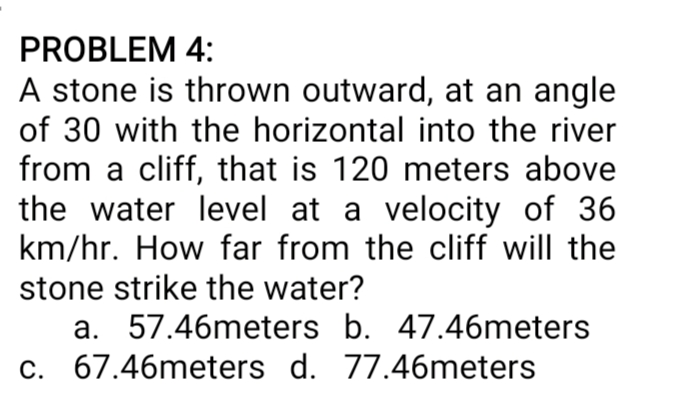 PROBLEM 4:
A stone is thrown outward, at an angle
of 30 with the horizontal into the river
from a cliff, that is 120 meters above
the water level at a velocity of 36
km/hr. How far from the cliff will the
stone strike the water?
a. 57.46meters b. 47.46meters
c. 67.46meters d. 77.46meters
