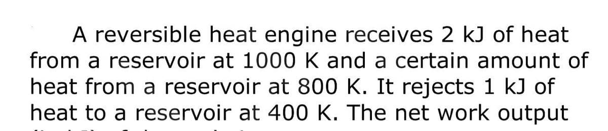 A reversible heat engine receives 2 kJ of heat
from a reservoir at 1000 K and a certain amount of
heat from a reservoir at 800 K. It rejects 1 kJ of
heat to a reservoir at 400 K. The net work output
