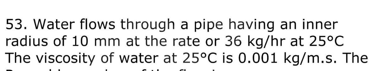 53. Water flows through a pipe having an inner
radius of 10 mm at the rate or 36 kg/hr at 25°C
The viscosity of water at 25°C is 0.001 kg/m.s. The
